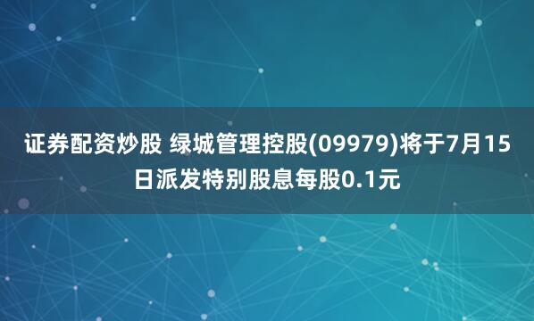证券配资炒股 绿城管理控股(09979)将于7月15日派发特别股息每股0.1元