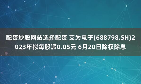配资炒股网站选择配资 艾为电子(688798.SH)2023年拟每股派0.05元 6月20日除权除息