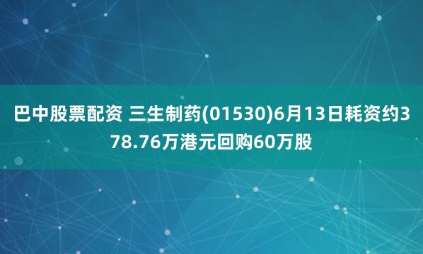 巴中股票配资 三生制药(01530)6月13日耗资约378.76万港元回购60万股