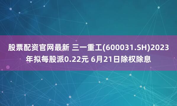 股票配资官网最新 三一重工(600031.SH)2023年拟每股派0.22元 6月21日除权除息