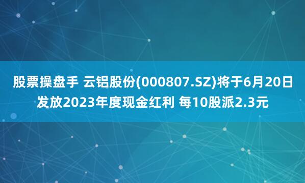 股票操盘手 云铝股份(000807.SZ)将于6月20日发放2023年度现金红利 每10股派2.3元