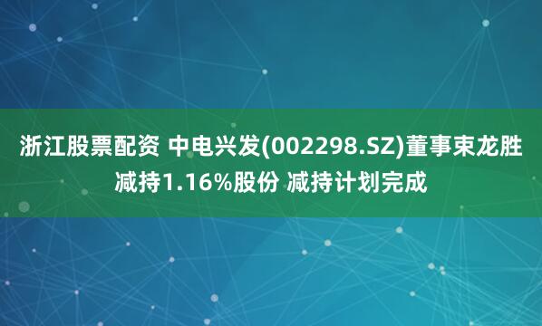 浙江股票配资 中电兴发(002298.SZ)董事束龙胜减持1.16%股份 减持计划完成