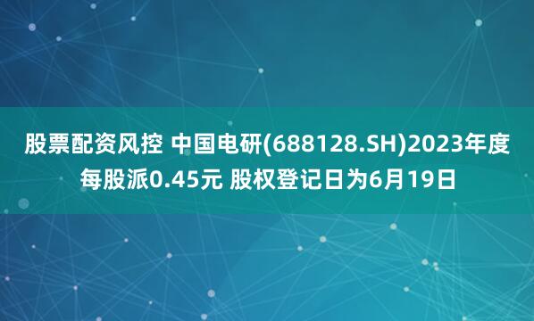 股票配资风控 中国电研(688128.SH)2023年度每股派0.45元 股权登记日为6月19日