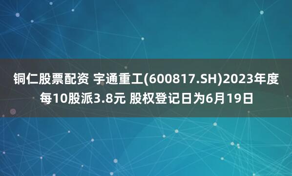 铜仁股票配资 宇通重工(600817.SH)2023年度每10股派3.8元 股权登记日为6月19日