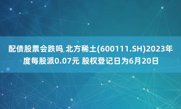 配债股票会跌吗 北方稀土(600111.SH)2023年度每股派0.07元 股权登记日为6月20日