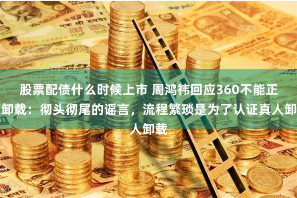 股票配债什么时候上市 周鸿祎回应360不能正常卸载：彻头彻尾的谣言，流程繁琐是为了认证真人卸载