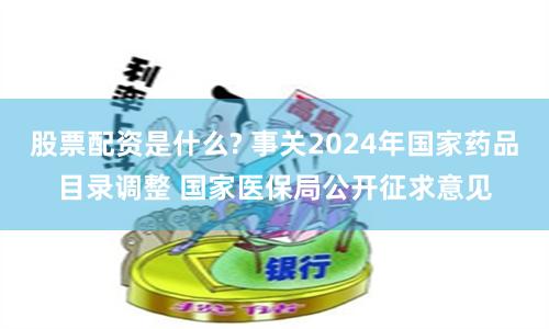 股票配资是什么? 事关2024年国家药品目录调整 国家医保局公开征求意见