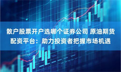 散户股票开户选哪个证券公司 原油期货配资平台：助力投资者把握市场机遇