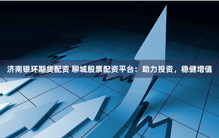 济南银环期货配资 聊城股票配资平台：助力投资，稳健增值