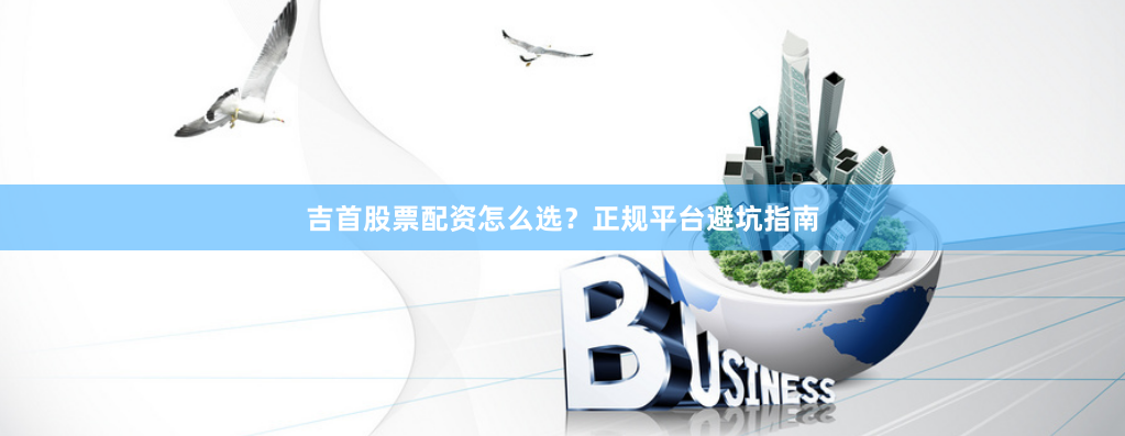 吉首股票配资怎么选？正规平台避坑指南