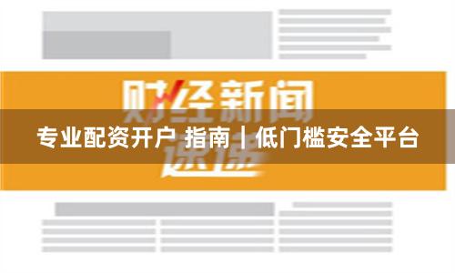 专业配资开户 指南｜低门槛安全平台