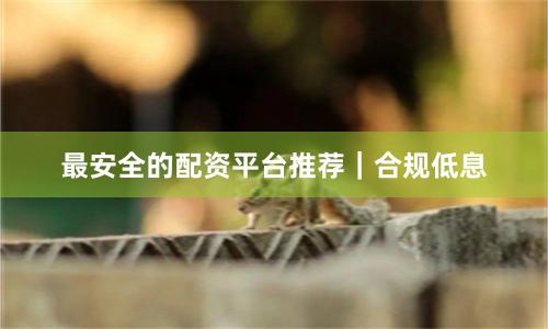 最安全的配资平台推荐｜合规低息